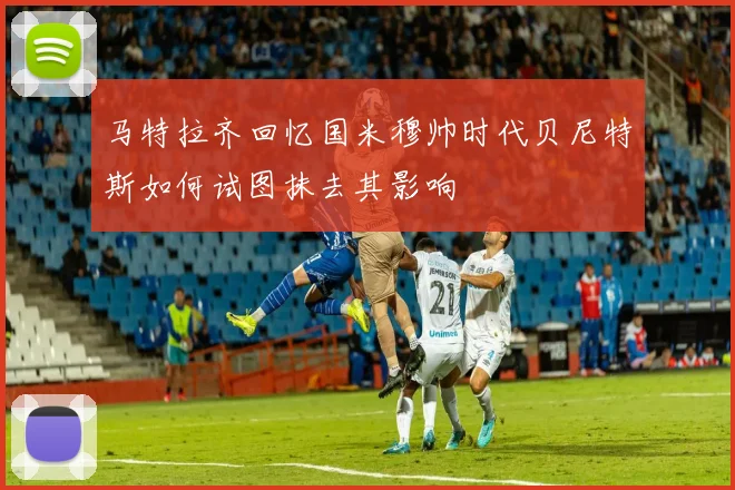 马特拉齐回忆国米穆帅时代贝尼特斯如何试图抹去其影响