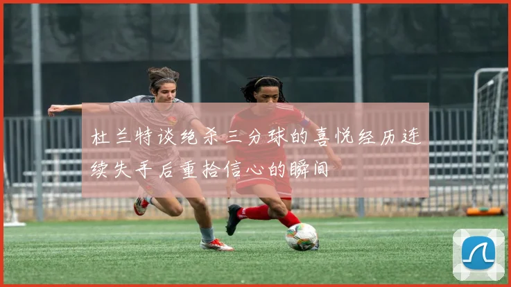 杜兰特谈绝杀三分球的喜悦经历连续失手后重拾信心的瞬间