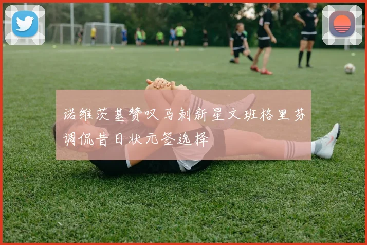 诺维茨基赞叹马刺新星文班格里芬调侃昔日状元签选择