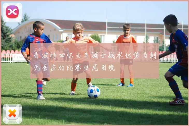 香波特回忆当年骑士战术优势马刺无奈应对比赛收尾困境