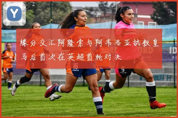 缘分交汇阿隆索与阿韦洛亚执教皇马后首次在英超首轮对决