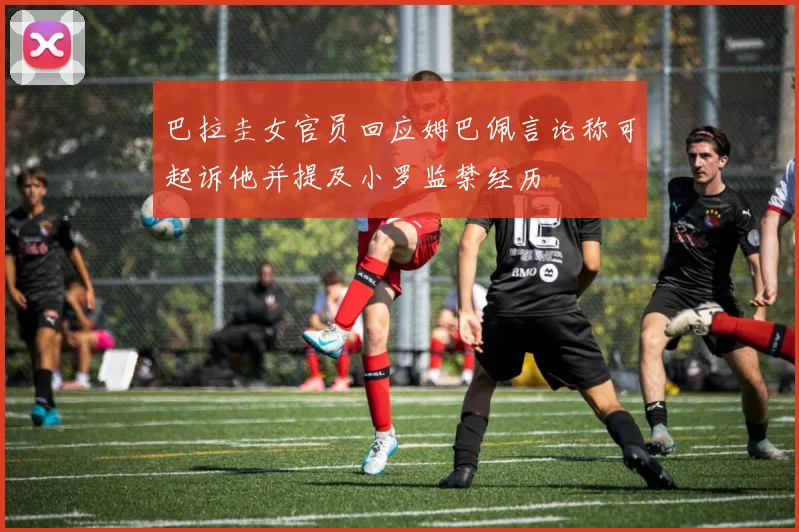 巴拉圭女官员回应姆巴佩言论称可起诉他并提及小罗监禁经历
