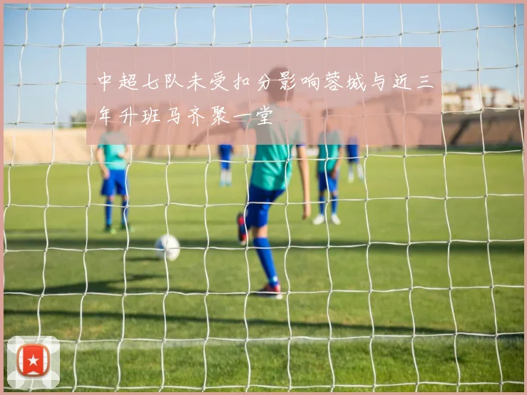 中超七队未受扣分影响蓉城与近三年升班马齐聚一堂