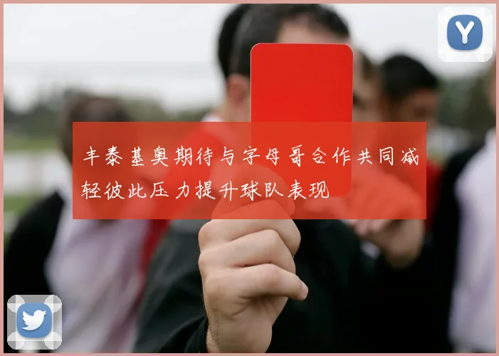 丰泰基奥期待与字母哥合作共同减轻彼此压力提升球队表现
