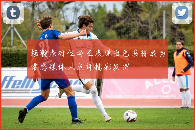 杨瀚森对位海王表现出色或将成为常态媒体人点评精彩发挥