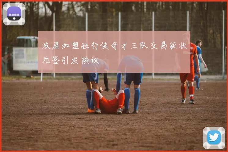 浓眉加盟独行侠奇才三队交易获状元签引发热议
