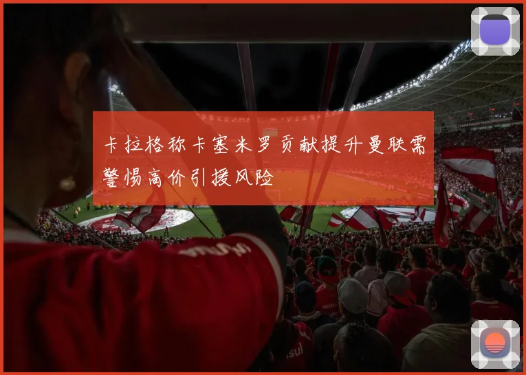 卡拉格称卡塞米罗贡献提升曼联需警惕高价引援风险