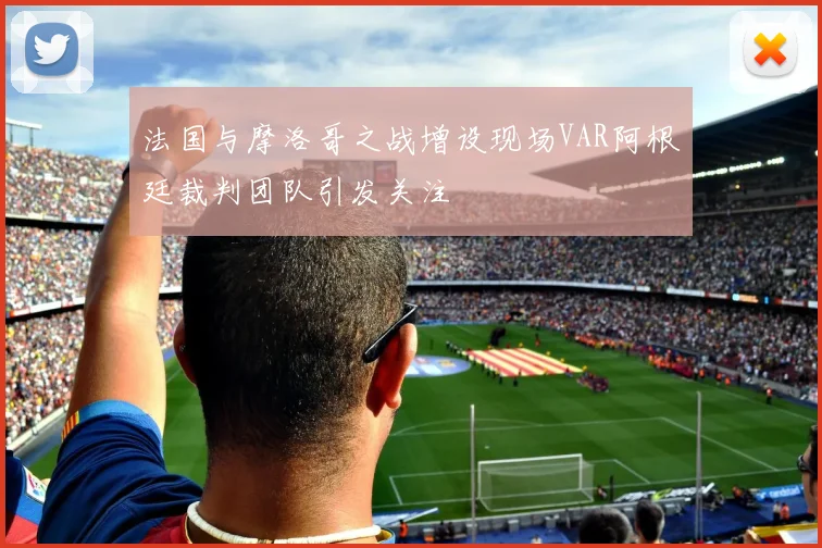 法国与摩洛哥之战增设现场VAR阿根廷裁判团队引发关注
