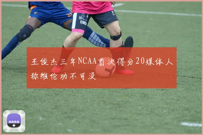王俊杰三年NCAA首次得分20媒体人称维伦功不可没