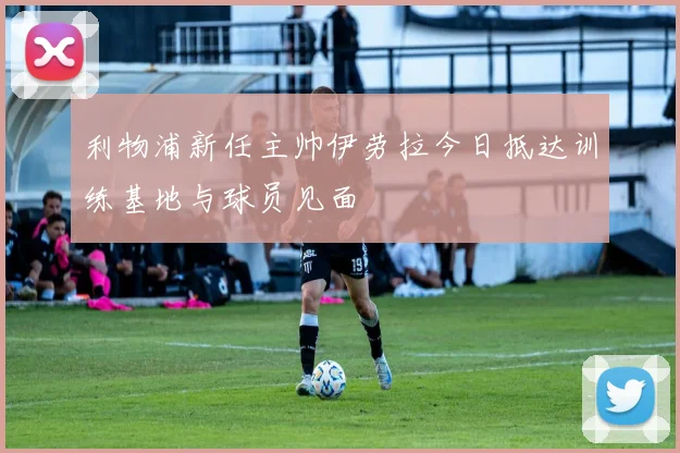 利物浦新任主帅伊劳拉今日抵达训练基地与球员见面