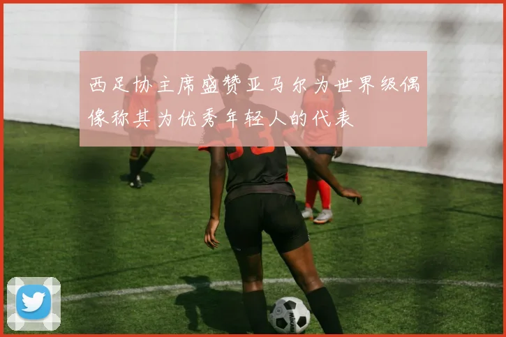 西足协主席盛赞亚马尔为世界级偶像称其为优秀年轻人的代表