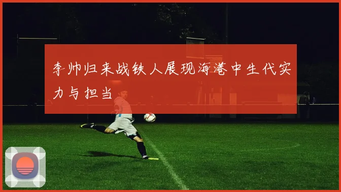 李帅归来战铁人展现海港中生代实力与担当