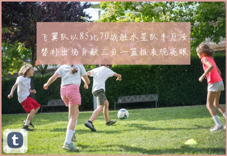 飞翼队以85比70战胜水星队李月汝替补出场贡献三分一篮板表现亮眼