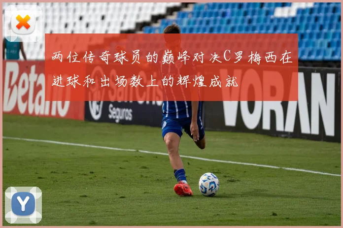 两位传奇球员的巅峰对决C罗梅西在进球和出场数上的辉煌成就