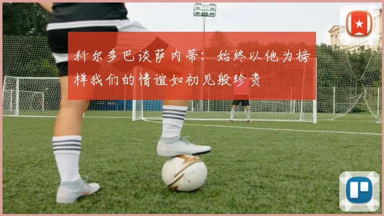 科尔多巴谈萨内蒂：始终以他为榜样我们的情谊如初见般珍贵