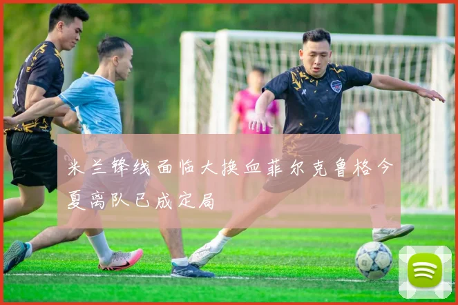 米兰锋线面临大换血菲尔克鲁格今夏离队已成定局