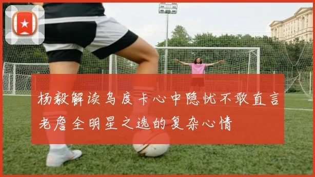 杨毅解读乌度卡心中隐忧不敢直言老詹全明星之选的复杂心情