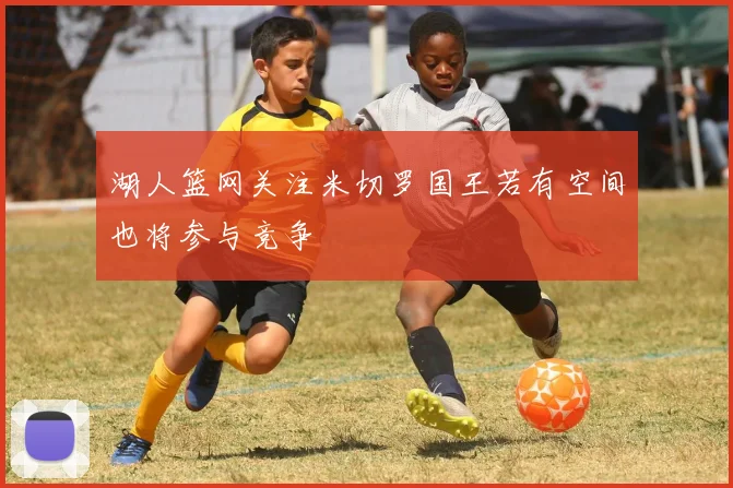 湖人篮网关注米切罗国王若有空间也将参与竞争