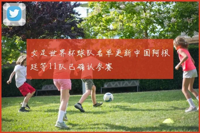 女足世界杯球队名单更新中国阿根廷等11队已确认参赛