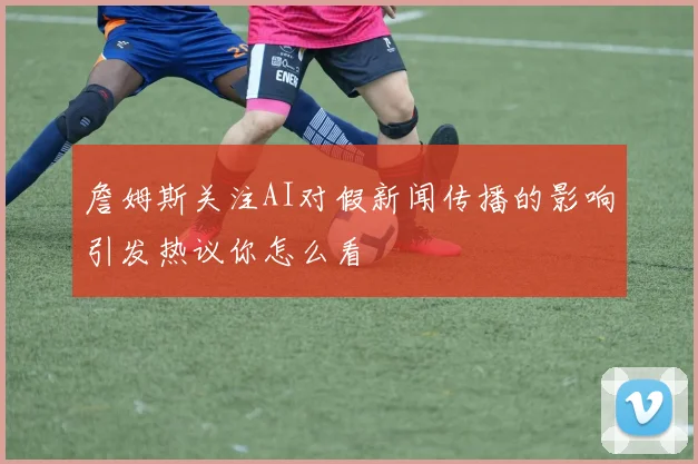 詹姆斯关注AI对假新闻传播的影响引发热议你怎么看