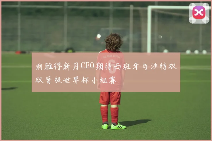 利雅得新月CEO期待西班牙与沙特双双晋级世界杯小组赛